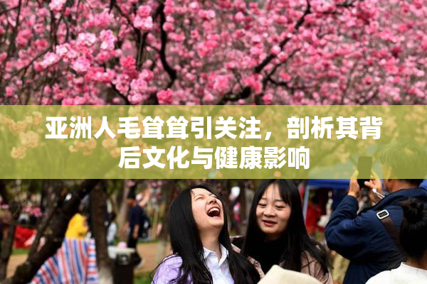 亚洲人毛耸耸引关注，剖析其背后文化与健康影响