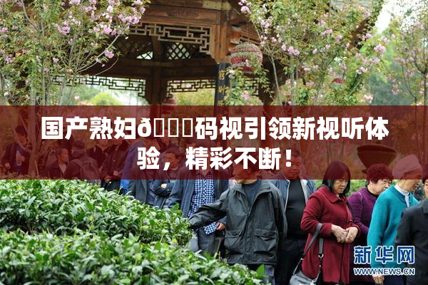 国产熟妇🈚码视引领新视听体验，精彩不断！