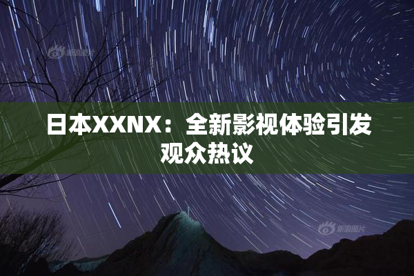 日本XXNX：全新影视体验引发观众热议