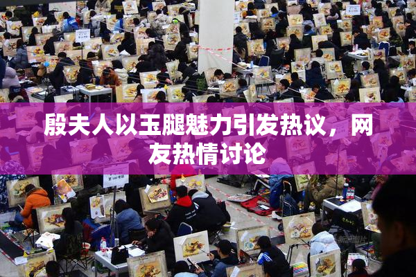 殷夫人以玉腿魅力引发热议，网友热情讨论