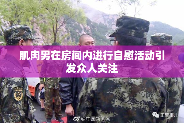 肌肉男在房间内进行自慰活动引发众人关注