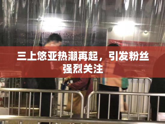 三上悠亚热潮再起，引发粉丝强烈关注