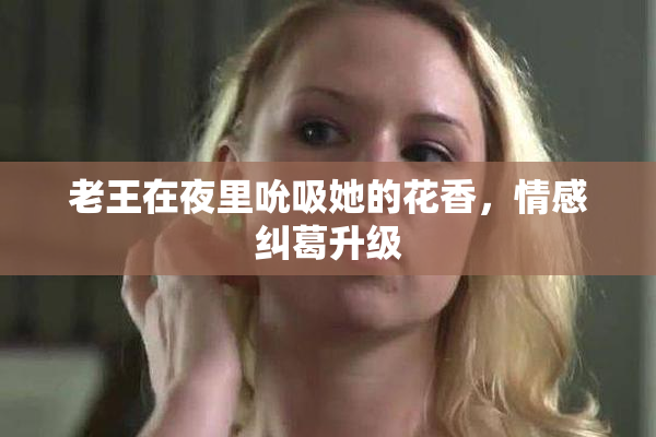 老王在夜里吮吸她的花香，情感纠葛升级