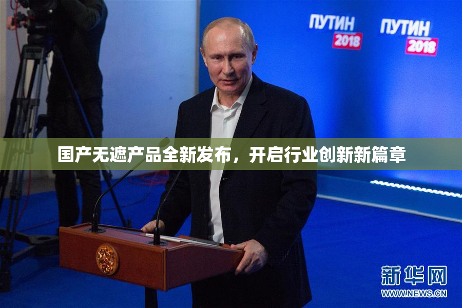 国产无遮产品全新发布，开启行业创新新篇章