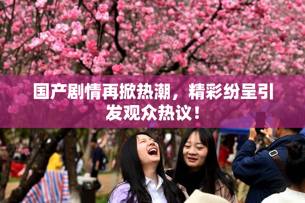 国产剧情再掀热潮，精彩纷呈引发观众热议！