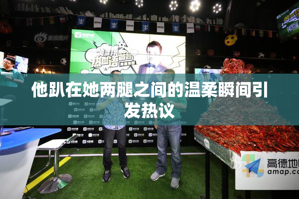 他趴在她两腿之间的温柔瞬间引发热议