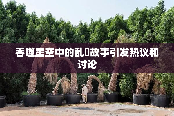 吞噬星空中的乱婬故事引发热议和讨论