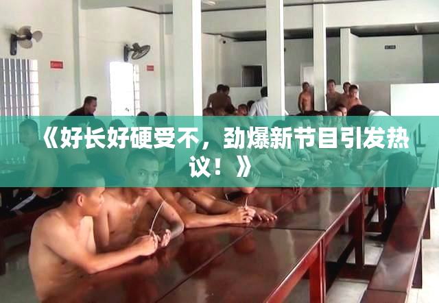 《好长好硬受不，劲爆新节目引发热议！》