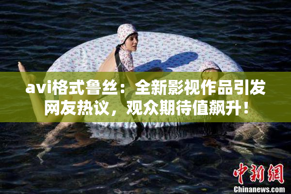avi格式鲁丝：全新影视作品引发网友热议，观众期待值飙升！