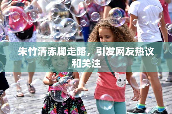 朱竹清赤脚走路，引发网友热议和关注