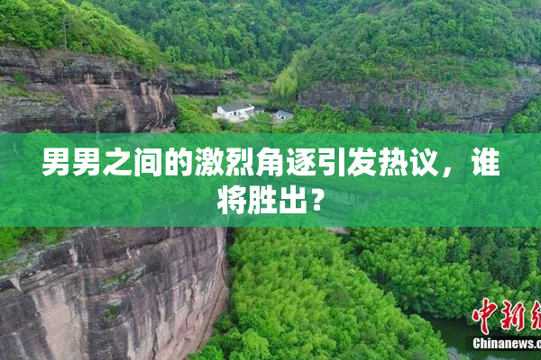 男男之间的激烈角逐引发热议，谁将胜出？