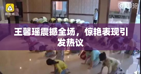 王馨瑶震撼全场，惊艳表现引发热议