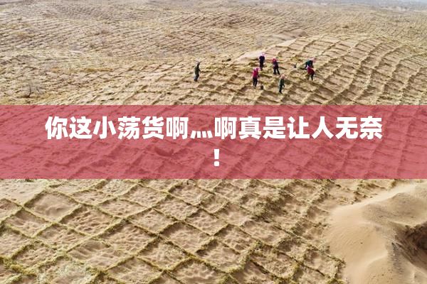 你这小荡货啊灬啊真是让人无奈！