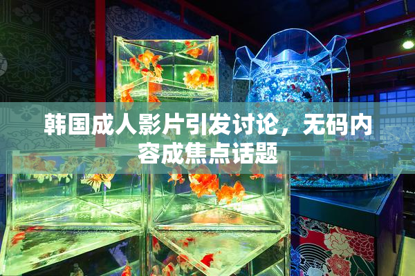 韩国成人影片引发讨论，无码内容成焦点话题