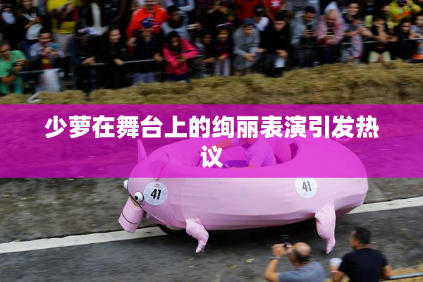 少萝在舞台上的绚丽表演引发热议