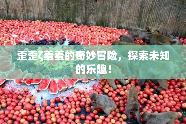 歪歪ζ羞羞的奇妙冒险，探索未知的乐趣！