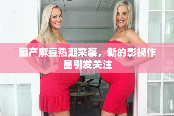 国产麻豆热潮来袭，新的影视作品引发关注