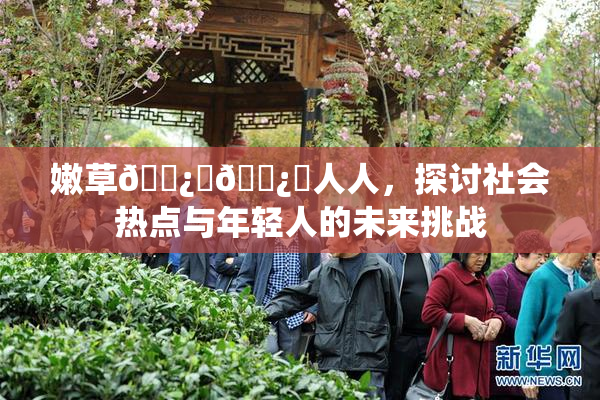 嫩草🌿‌🌿‌人人，探讨社会热点与年轻人的未来挑战