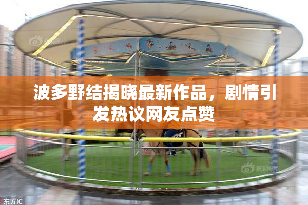 波多野结揭晓最新作品，剧情引发热议网友点赞