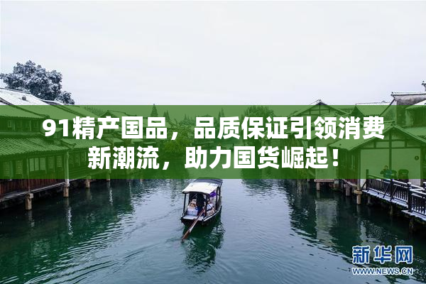 91精产国品，品质保证引领消费新潮流，助力国货崛起！