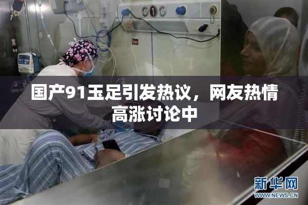 国产91玉足引发热议，网友热情高涨讨论中