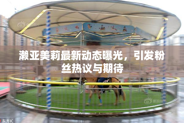 濑亚美莉最新动态曝光，引发粉丝热议与期待