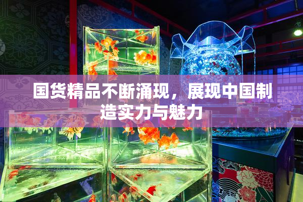 国货精品不断涌现，展现中国制造实力与魅力