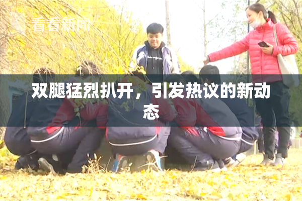 双腿猛烈扒开，引发热议的新动态