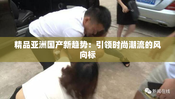 精品亚洲国产新趋势：引领时尚潮流的风向标
