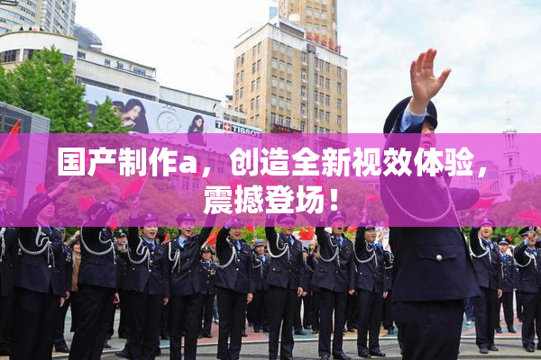 国产制作a，创造全新视效体验，震撼登场！