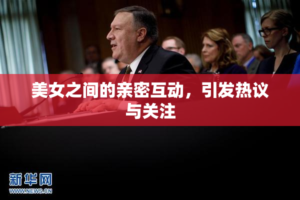 美女之间的亲密互动，引发热议与关注