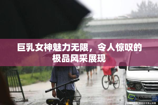 巨乳女神魅力无限，令人惊叹的极品风采展现