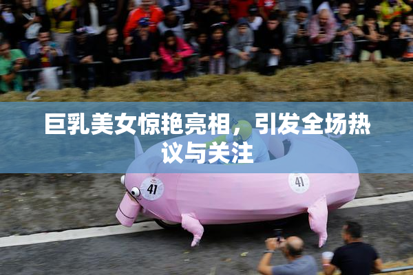 巨乳美女惊艳亮相，引发全场热议与关注