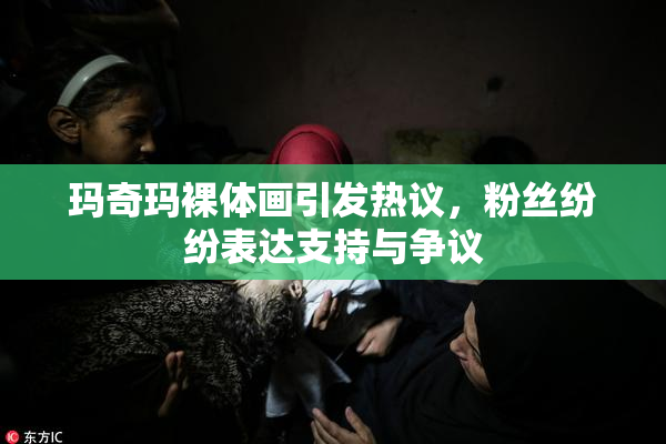 玛奇玛裸体画引发热议，粉丝纷纷表达支持与争议