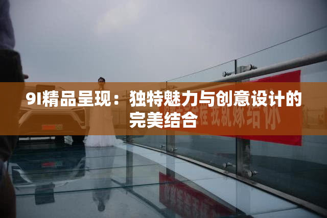 9I精品呈现：独特魅力与创意设计的完美结合
