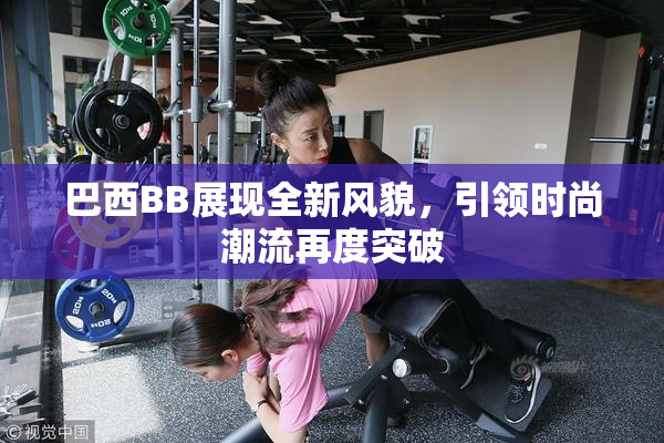 巴西BB展现全新风貌，引领时尚潮流再度突破