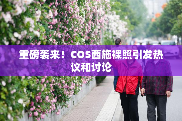 重磅袭来！COS西施裸照引发热议和讨论