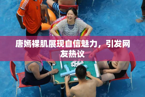 唐嫣裸肌展现自信魅力，引发网友热议