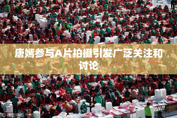 唐嫣参与A片拍摄引发广泛关注和讨论