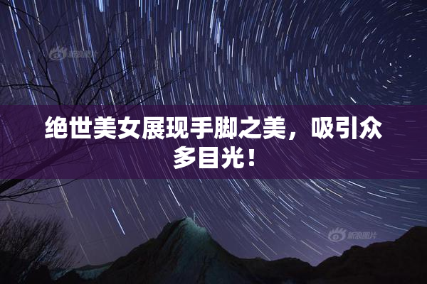 绝世美女展现手脚之美，吸引众多目光！