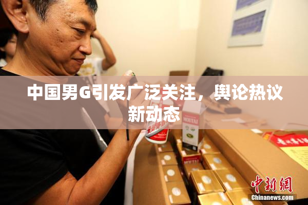 中国男G引发广泛关注，舆论热议新动态