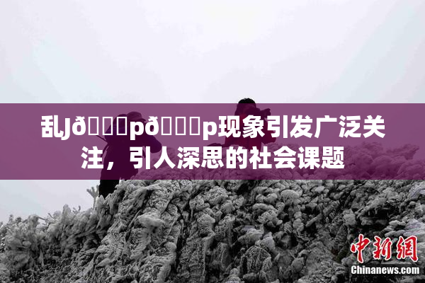乱J🈚p🈚p现象引发广泛关注，引人深思的社会课题