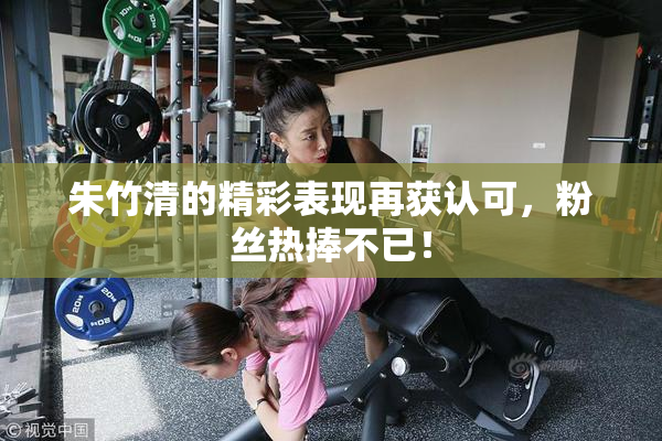 朱竹清的精彩表现再获认可，粉丝热捧不已！