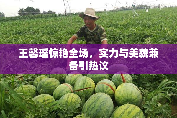 王馨瑶惊艳全场，实力与美貌兼备引热议