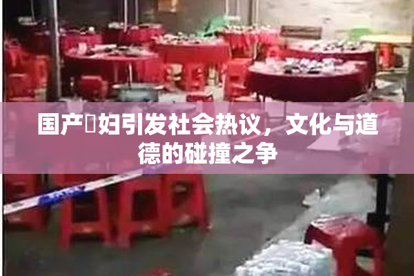 国产婬妇引发社会热议，文化与道德的碰撞之争