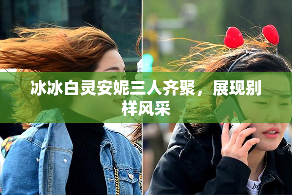 冰冰白灵安妮三人齐聚，展现别样风采