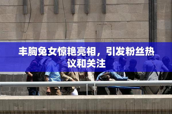 丰胸兔女惊艳亮相，引发粉丝热议和关注