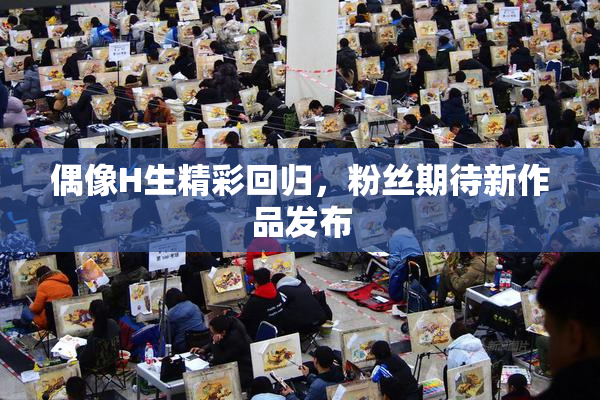 偶像H生精彩回归，粉丝期待新作品发布