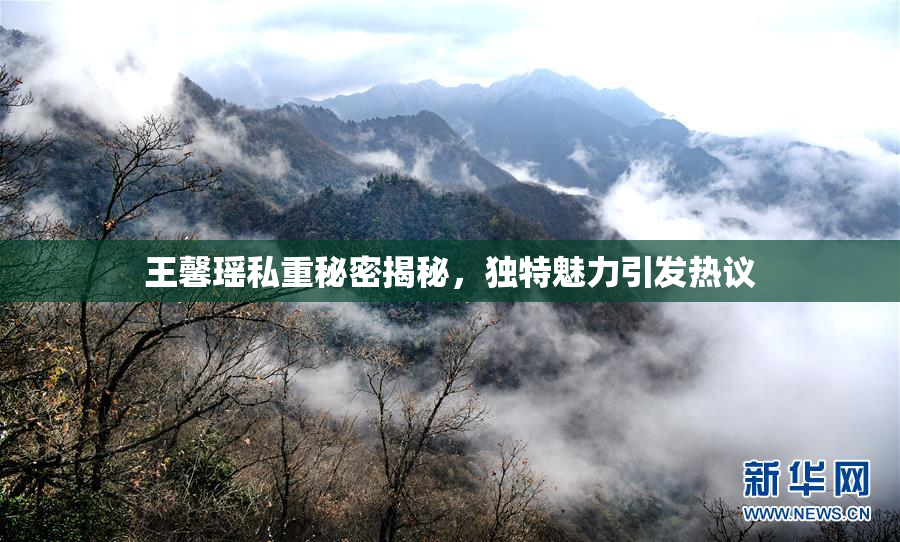 王馨瑶私重秘密揭秘，独特魅力引发热议
