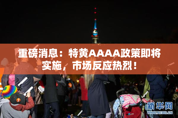 重磅消息：特黄AAAA政策即将实施，市场反应热烈！